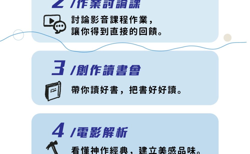 2. 作業討論課 - 討論影音課程作業，讓你得到直接的回饋。 3. 創作讀書會 - 帶你讀好書，把書好好讀。 4. 電影解析 - 看懂神作經典，建立美感品味。