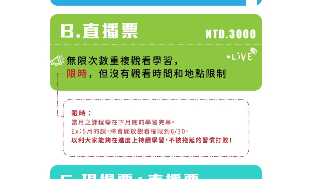 B.直播票  3000元   *無限次數重複觀看學習，限時，但沒有觀看時間和地點限制     （限時：當月之課程需在下月底前學習完畢。Ex.5月的課，將會開放觀看權限到6月30日，以利大家能夠在進度上持續學習，不被拖延的習慣打敗！） C.現場票+直播票 3600元   *我全部都要！