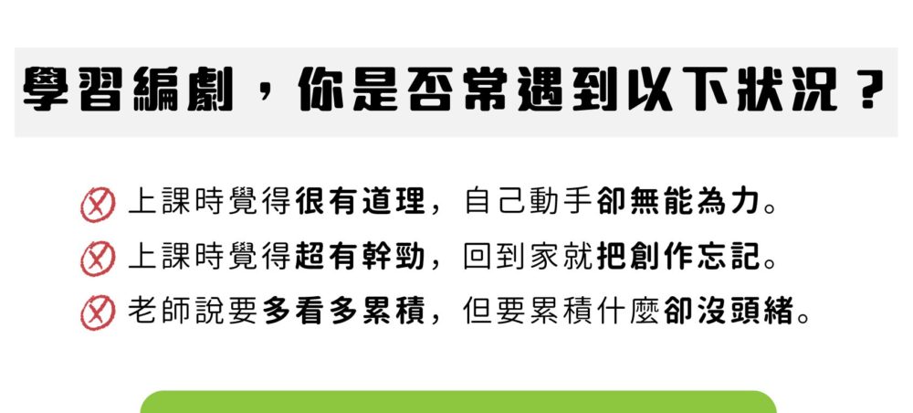 學習編劇，你是否常遇到以下狀況？ 上課時覺得很有道理，自己動手卻無能為力。 上課時覺得超有幹勁，回到家就把創作忘記。 老師說要多看多累積，但要累積什麼卻沒頭緒。