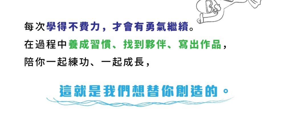 每次學得不費力，才會有勇氣繼續。 在過程中養成習慣、找到夥伴、寫出作品， 陪你一起練功、一起成長， 這就是我們想替你創造的。