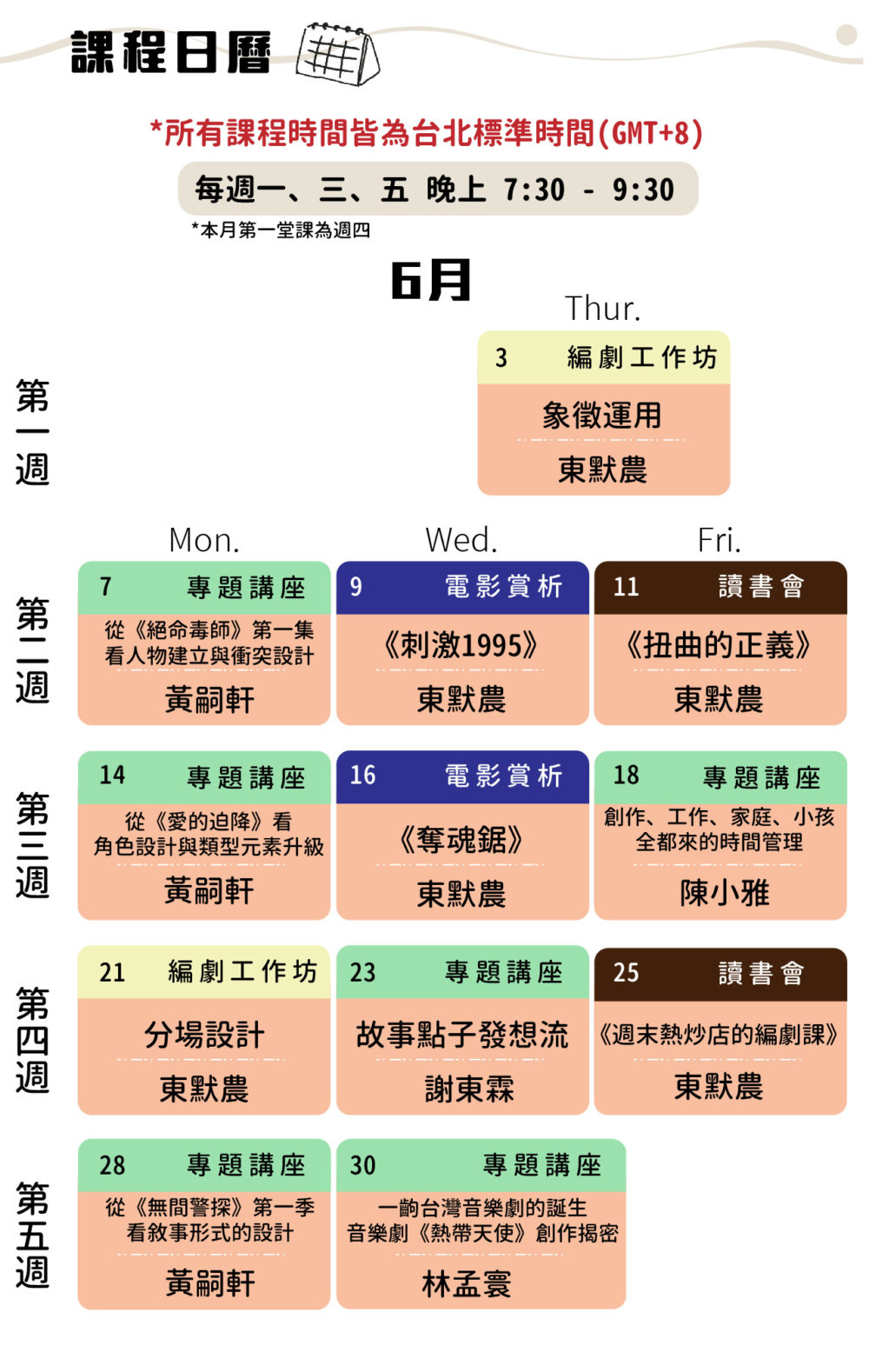 課程日曆 所有時間皆為台北標準時間（GMT+8) 每週一、三、五 晚上 7:30-9:30. 			6/3下午7:30 東默農-「象徵運用」工作坊			 						 6/7	6/9		6/11	 下午7:30 黃嗣軒老師 - 從《絕命毒師》第一集看人物建立與衝突設計		下午7:30 東默農-《刺激1995》電影賞析		下午7:30 東默農-讀書會《扭曲的正義》		 						 6/14		6/16		6/18	 下午7:30 黃嗣軒老師- 從《愛的迫降》看角色設計與類型元素升級		下午7:30 東默農-《奪魂鋸》電影賞析		下午7:30 編劇講座-小雅老師		 						 6/21		6/23		6/25	 下午7:30 東默農-「分場設計」工作坊		下午7:30 謝東霖老師 - 謝東霖的故事點子發想流		下午7:30 東默農-讀書會《週末熱炒店的編劇課》		 						 6/28		6/30	 下午7:30 黃嗣軒老師-從《無間警探》第一季看敘事形式的設計		下午7:30 林孟寰老師-一齣台灣音樂劇的誕生——音樂劇《熱帶天使》創作揭密			