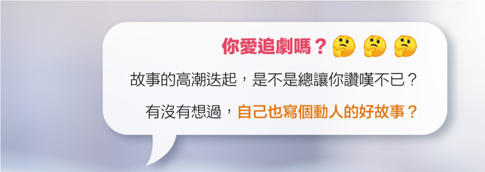 你愛追劇嗎？故事的高潮迭起，是不是總讓你讚嘆不已？ 有沒有想過，自己也寫個動人的好故事？