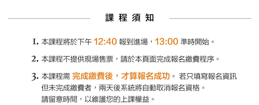 課程須知：1.本課程將於下午12:40報到進場，13:00準時開始。2.本課程不提供現場售票，請於本頁面完成報名繳費程序。3.本課程須完成繳費後，才算報名成功。若只填寫報名資訊，但未完成繳費者，兩天後系統將自動取消報名資格。請留意時間，以維護您的上課權益。