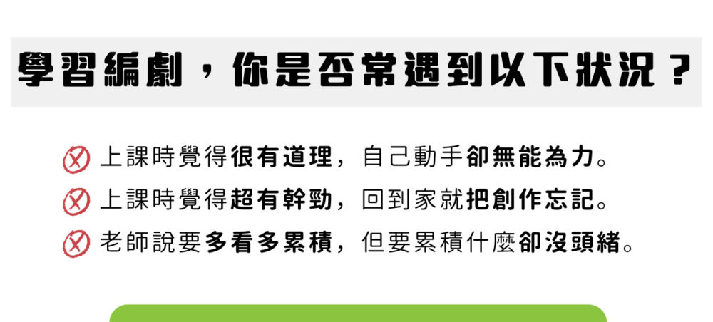 學習編劇，你是否常遇到以下狀況？ 上課時覺得很有道理，自己動手卻無能為力。 上課時覺得超有幹勁，回到家就把創作忘記。 老師說要多看多累積，但要累積什麼卻沒頭緒。