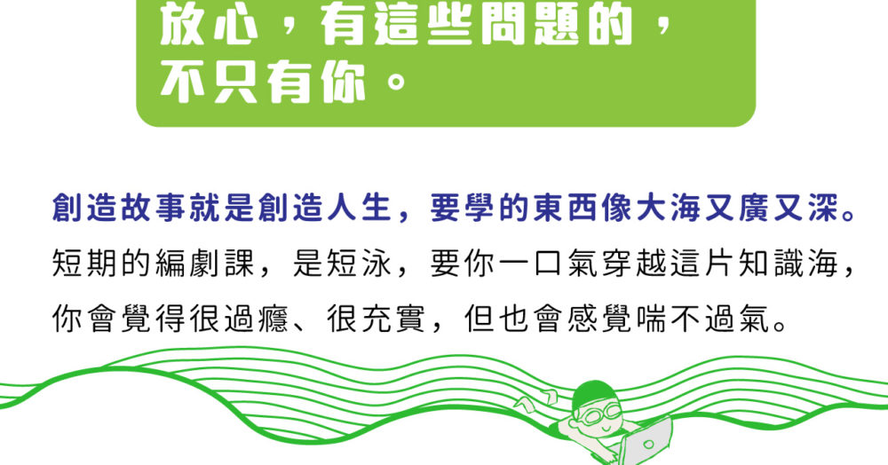 放心，有這些問題的，不只有你。創造故事就是創造人生，要學的東西像大海又廣又深。 短期的編劇課，是短泳，要你一口氣穿越這片知識海， 你會覺得很過癮、很充實，但也會感覺喘不過氣。