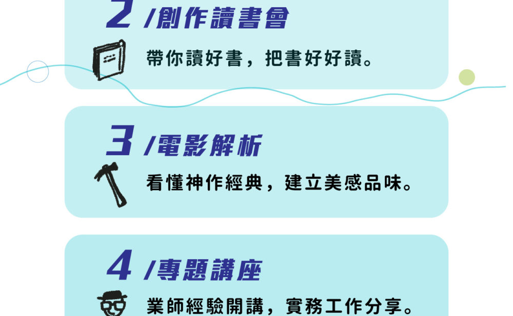 2. 創作讀書會 - 帶你讀好書，把書好好讀。 3. 電影解析 - 看懂神作經典，建立美感品味。 4. 專題講座 - 業師經驗開講，實務工作分享。