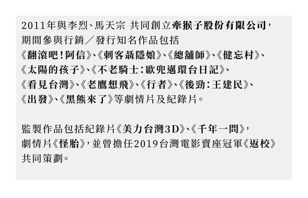 2011年與李烈、馬天宗共同創立牽猴子整合行銷股份有限公司，期間參與行銷／發行知名作品包括《翻滾吧！阿信》、《刺客聶隱娘》、《總舖師》、《健忘村》、《太陽的孩子》、《不老騎士：歐兜邁環台日記》、《看見台灣》、《老鷹想飛》、《行者》、《後勁：王建民》、《出發》、《黑熊來了》等劇情片及紀錄片。 監製作品包括紀錄片《美力台灣3D》、《千年一問》，劇情片《怪胎》，並曾擔任2019台灣電影賣座冠軍《返校》共同策劃。