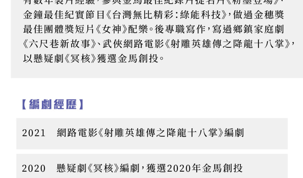 有數年製片經驗，參與金馬最佳紀錄片提名片《粉墨登場》、金鐘最佳紀實節目《台灣無比精彩：綠能科技》，做過金穗獎最佳團體獎短片《女神》配樂。後專職寫作，寫過鄉鎮家庭劇《六尺巷新故事》、武俠網路電影《射雕英雄傳之降龍十八掌》，以懸疑劇《冥核》獲選金馬創投。編劇經歷： 2021 網路電影《射雕英雄傳之降龍十八掌》編劇 2020 懸疑劇《冥核》編劇，獲選2020年金馬創投