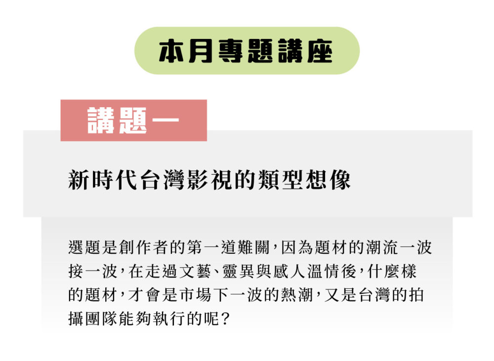 本月專題分享： 講題一：新時代台灣影視的類型想像 選題是創作者的第一道難關，因為題材的潮流一波接一波，在走過文藝、靈異與感人溫情後，什麼樣的題材，才會是市場下一波的熱潮，又是台灣的拍攝團隊能夠執行的呢？