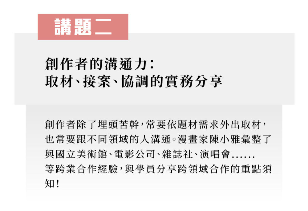 講題二：創作者的溝通力：取材、接案、協調的實務分享 創作者除了埋頭苦幹，常要依題材需求外出取材，也常要跟不同領域的人溝通。漫畫家陳小雅彙整了與國立美術館、電影公司、雜誌社、演唱會......等跨業合作經驗，與學員分享跨領域合作的重點須知！