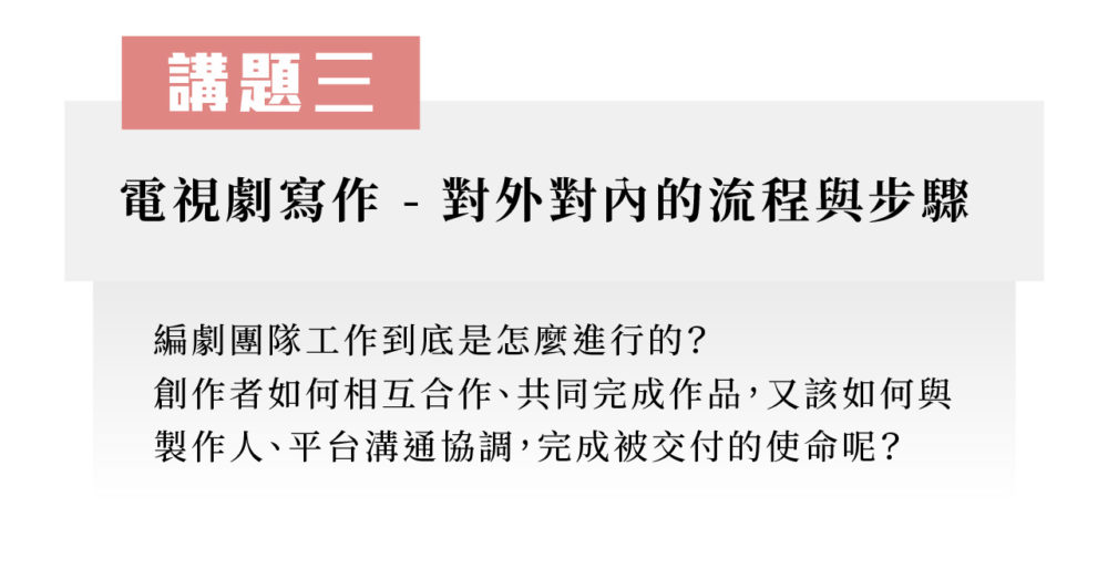 講題三：電視劇寫作 - 對外對內的流程與步驟 編劇團隊工作到底是怎麼進行的？創作者如何相互合作、共同完成作品，又該如何與製作人、平台溝通協調，完成被交付的使命呢？