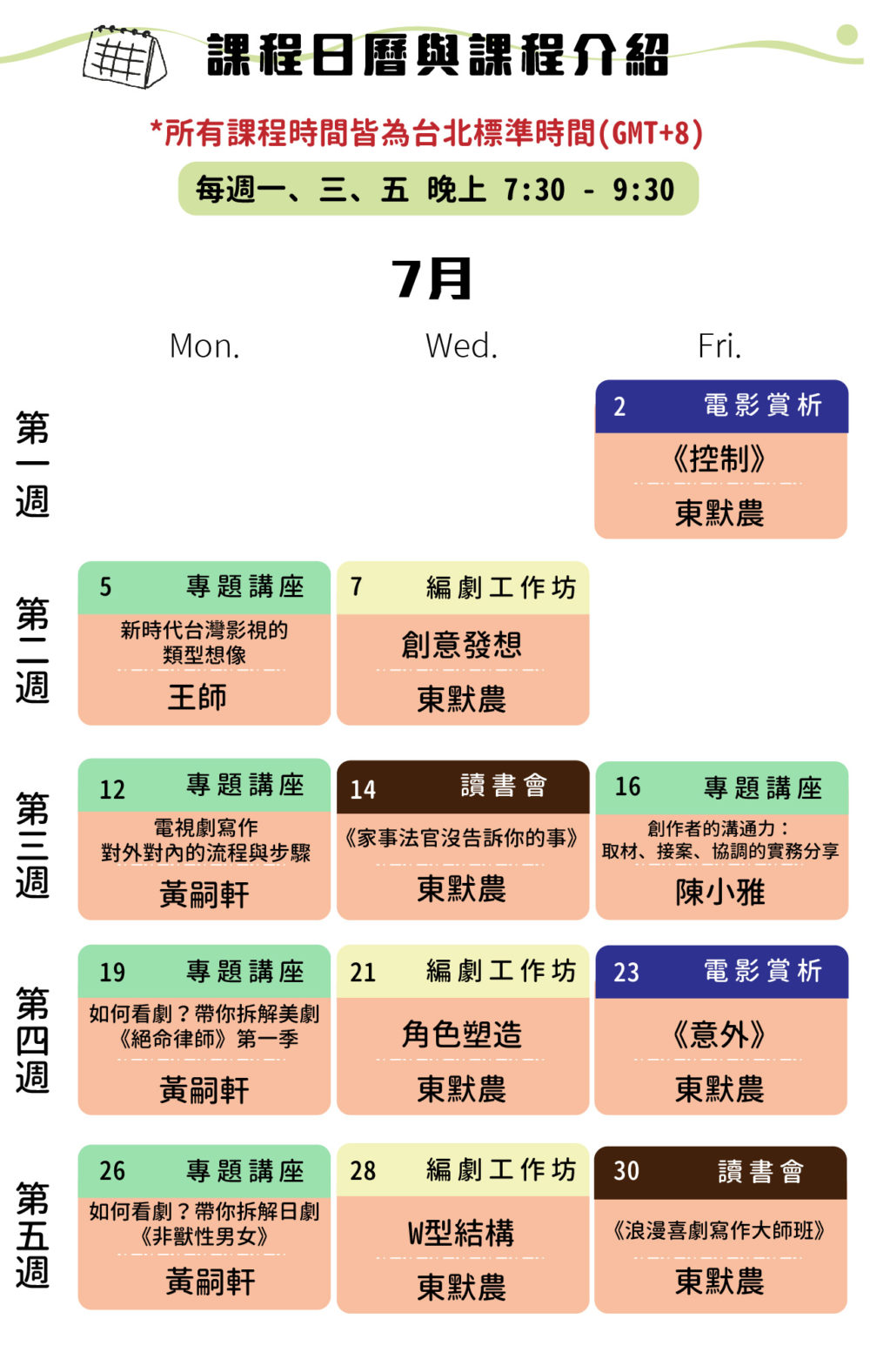 課程日曆與課程介紹-所有課程時間皆為台北標準時間（GMT+8) 每週一三五 晚上7:30-9:30 7/2 下午7:30 東默農：電影賞析《控制》 7/5 下午7:30 王師 - 新時代台灣影視的類型想像 7/7 下午7:30 東默農－工作坊：創意發想 7/12 7/14 7/16 下午7:30 黃嗣軒-電視劇寫作 - 對外對內的流程與步驟 下午7:30 東默農：讀書會《家事法官沒告訴你的事》 下午7:30 陳小雅老師－當軟創作碰到硬題材：跨領域合作的溝通與專案分享 7/19 7/20 7/23 下午7:30 黃嗣軒-如何看劇？帶你拆解《絕命律師》第一季 下午7:30 東默農-工作坊：角色塑造 下午7:30 東默農：電影賞析《意外》 7/26 7/28 7/30 下午7:30 黃嗣軒-如何看劇？帶你拆解《非獸性男女》 下午7:30 東默農－工作坊W型結構 下午7:30 東默農：讀書會《浪漫喜劇寫作大師班》 