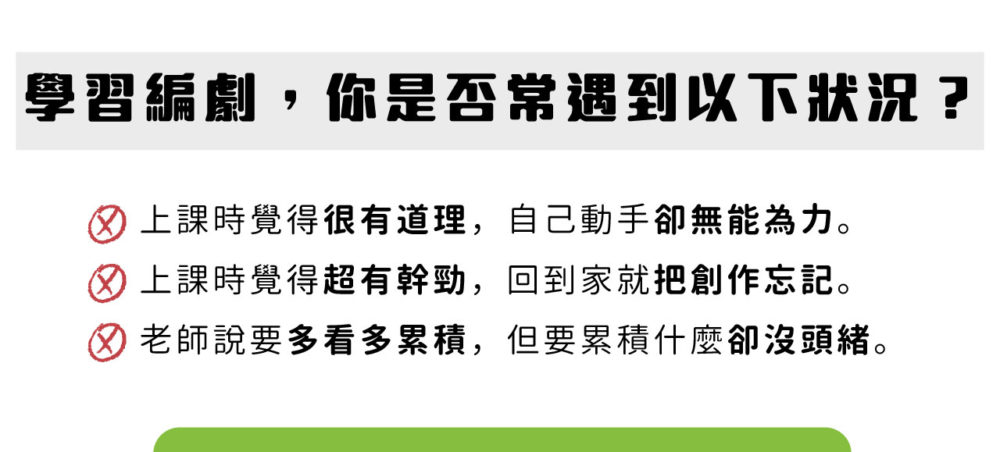 學習編劇，你是否常遇到以下狀況？ 上課時覺得很有道理，自己動手卻無能為力。 上課時覺得超有幹勁，回到家就把創作忘記。 老師說要多看多累積，但要累積什麼卻沒頭緒。