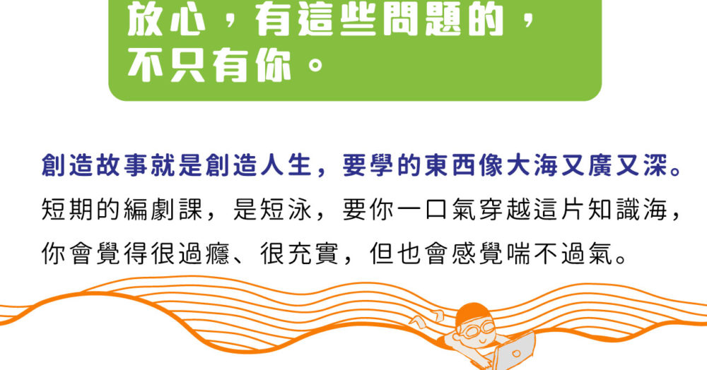 放心，有這些問題的，不只有你。 創造故事就是創造人生，要學的東西像大海又廣又深。 短期的編劇課，是短泳，要你一口氣穿越這片知識海， 你會覺得很過癮、很充實，但也會感覺喘不過氣。