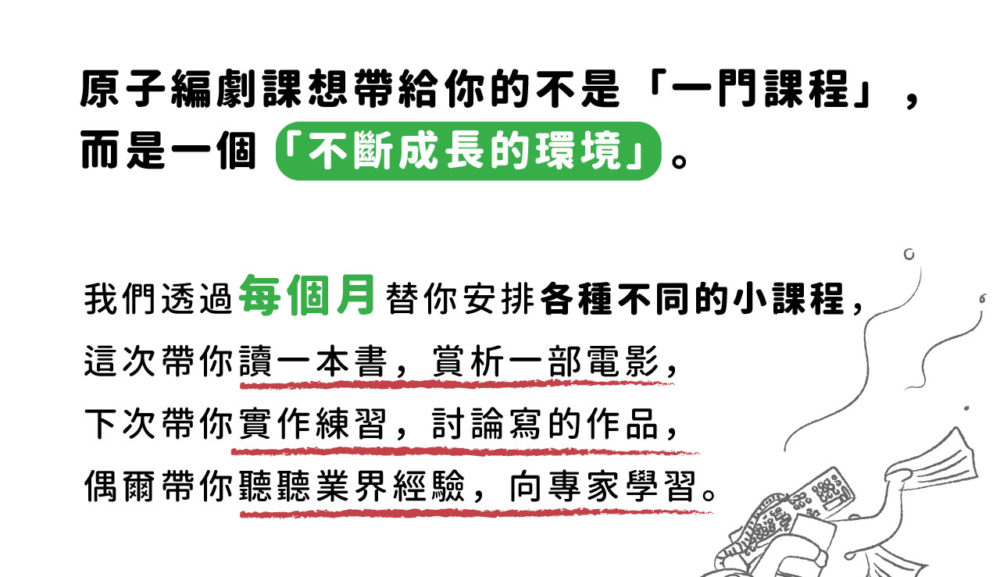 原子編劇課想帶給你的不是「一門課程」， 而是一個「不斷成長的環境」。 我們透過每個月替你安排各種不同的小課程， 這次帶你讀一本書，賞析一部電影， 下次帶你實作練習，討論寫的作品， 偶爾帶你聽聽業界經驗，向專家學習。