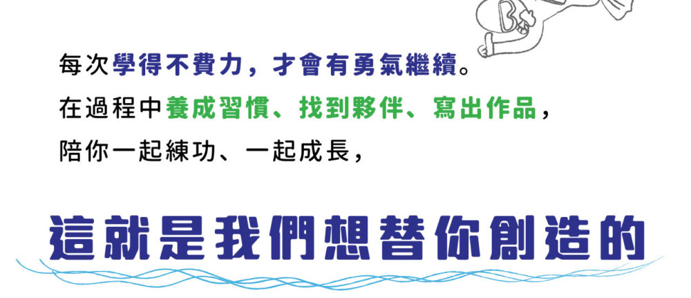 每次學得不費力，才會有勇氣繼續。 在過程中養成習慣、找到夥伴、寫出作品， 陪你一起練功、一起成長， 這就是我們想替你創造的。