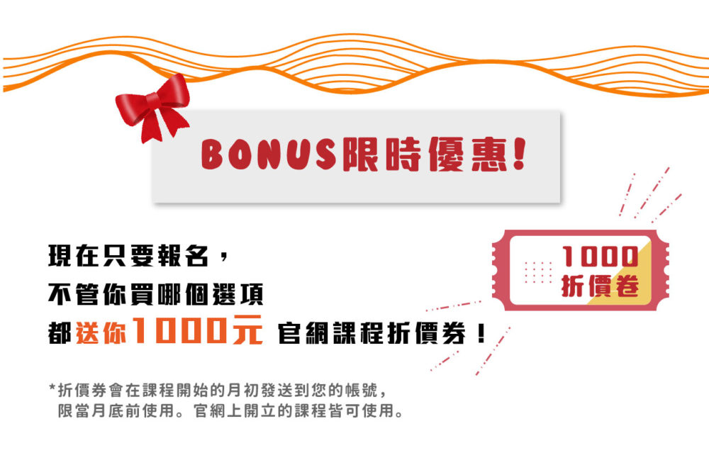 【Bonus!限時優惠!】​ 現在只要報名，不管你買哪個選項都送你 1000元 官網課程折價券！​ ​ *折價券會在課程開始的月初發送到您的帳號，限當月底前使用。官網上開立的課程皆可使用。​