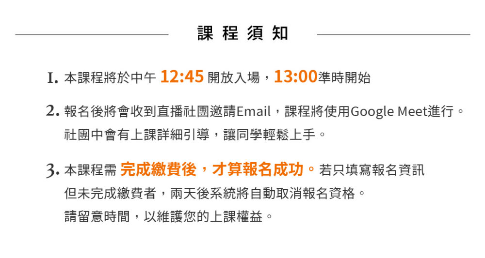 課程須知：1.本課程將於下午12:45開放入場，13:00準時開始。2.報名後將會收到直播社團邀請Email，課程將使用Google Meet進行。     社團中會有上課詳細引導，讓同學輕鬆上手。 3.本課程須完成繳費後，才算報名成功。若只填寫報名資訊，但未完成繳費者，兩天後系統將自動取消報名資格。請留意時間，以維護您的上課權益。