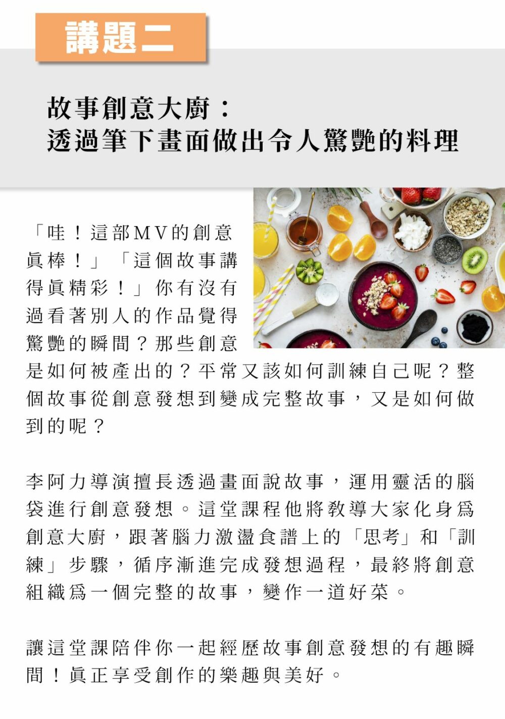 ▲講題二： 故事創意大廚：透過筆下畫面做出令人驚艷的料理  「哇！這部MV的創意真棒！」「這個故事講得真精彩！」你有沒有過看著別人的作品覺得驚艷的瞬間？那些創意是如何被產出的？平常又該如何訓練自己呢？整個故事從創意發想到變成完整故事，又是如何做到的呢？ 資深業界導演李阿力擅長透過畫面說故事，運用靈活的腦袋進行創意發想。這堂課程他將教導大家化身為創意大廚，跟著腦力激盪食譜上的「思考」和「訓練」步驟，循序漸進完成發想過程，最終將創意組織為一個完整的故事，變作一道好菜。讓這堂課陪伴你一起經歷故事創意發想的有趣瞬間！真正享受創作的樂趣與美好。