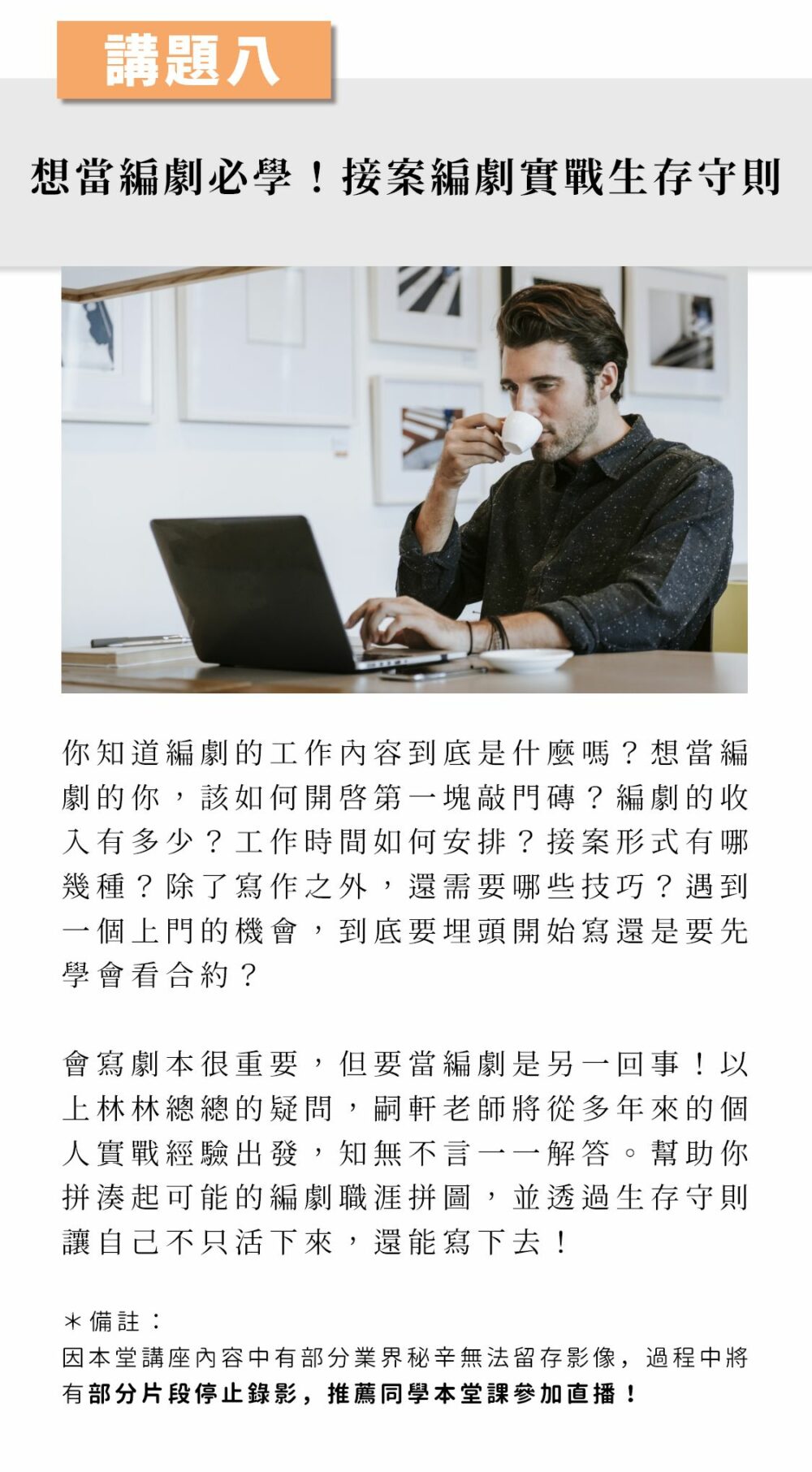 ▲講題八： 想當編劇必學！接案編劇實戰生存守則 你知道編劇的工作內容到底是什麼嗎？想當編劇的你，該如何開啟第一塊敲門磚？編劇的收入有多少？工作時間如何安排？接案形式有哪幾種？除了寫作之外，還需要哪些技巧？遇到一個上門的機會，到底要埋頭開始寫，還是要先學會看合約？ 會寫劇本很重要，但要當編劇是另一回事！以上林林總總的疑問，嗣軒老師將從多年來的個人實戰經驗出發，知無不言一一解答。幫助你拼湊起可能的編劇職涯拼圖，並透過生存守則讓自己不只活下來，還能寫下去！ （*講師特別提醒：因本堂講座內容中有部分業界秘辛無法留存影像，過程中將有部分片段停止錄影，推薦同學本堂課參加直播！）