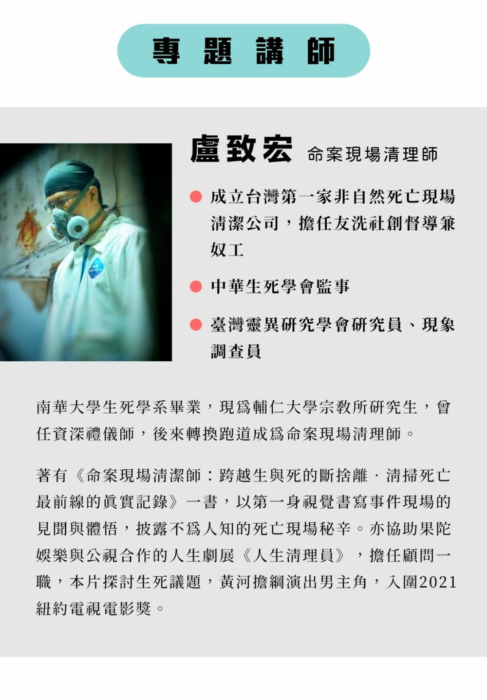 專題講師：盧致宏  命案現場清理師 南華大學生死學系畢業，現為輔仁大學宗教所研究生，曾任資深禮儀師，後來轉換跑道成為命案現場清理師。 著有《命案現場清潔師：跨越生與死的斷捨離‧清掃死亡最前線的真實記錄》一書，以第一身視覺書寫事件現場的見聞與體悟，披露不為人知的死亡現場秘辛。亦協助果陀娛樂與公視合作的人生劇展《人生清理員》，擔任顧問一職，本片探討生死議題，黃河擔綱演出男主角，入圍2021紐約電視電影獎。 成立台灣第一家非自然死亡現場清潔公司，擔任友洗社創督導兼奴工。 中華生死學會監事、臺灣靈異研究學會研究員、現象調查員。