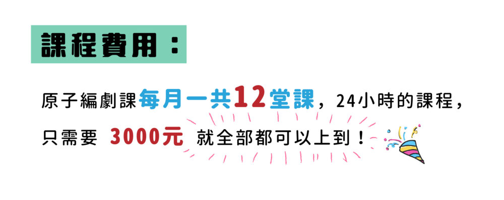 【課程費用】  原子編劇課每月一共12堂課，24小時的課程只要3000元就可以全部上到！