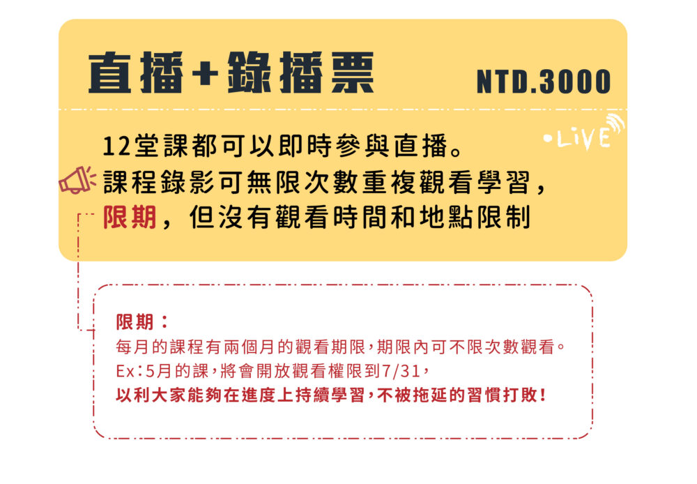 直播+錄播票 NTD.3000  12堂課都可以即時參與直播。 課程錄影可無限次數重複觀看學習， 限期，但沒有觀看時間和地點限制。  限期：當月之課程錄影會保存2個月的時間。  Ex : 5月的課，將會開放觀看權限到7月31日，以利大家能夠在進度上持續學習，不被拖延的習慣打敗！