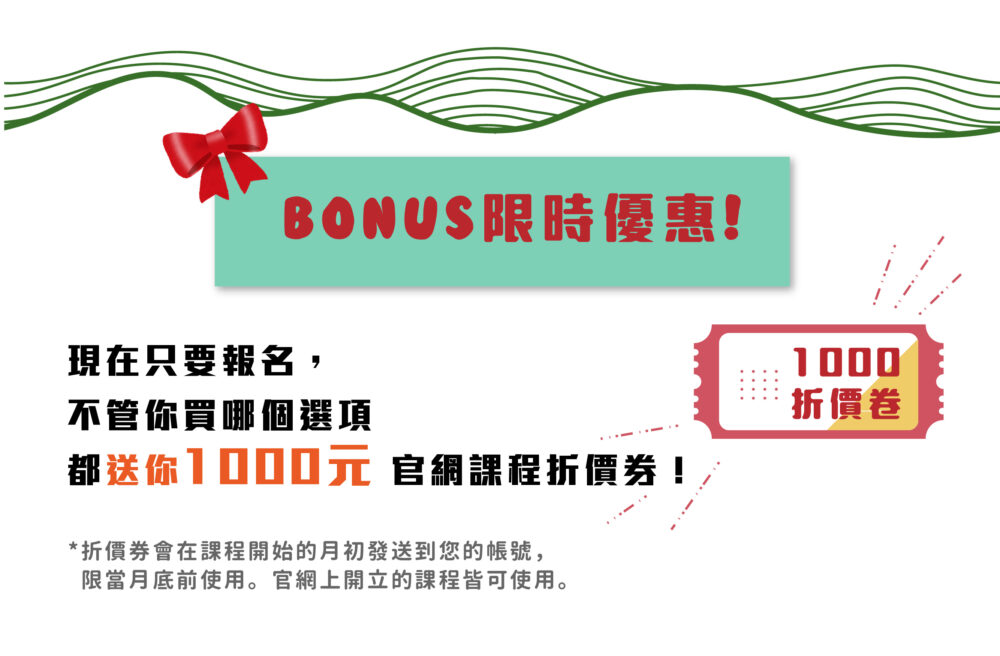 BONUS限時優惠！  現在只要報名，不管你買哪個選項都送你 1000元 官網課程折價券！  ❀ 折價券會在課程開始的月初發送到您的帳號，限當月底前使用。官網上開立的課程皆可使用。