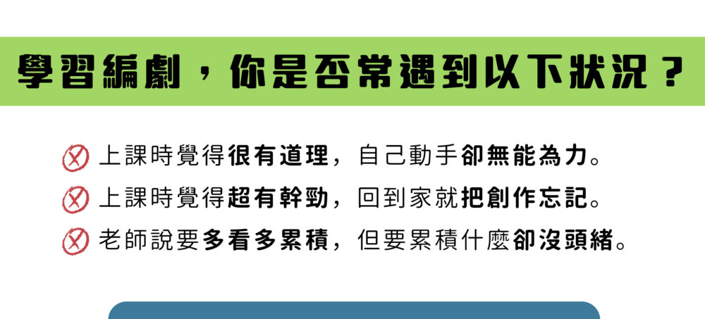 學習編劇，你是否常遇到以下狀況？  上課時覺得很有道理，自己動手卻無能為力。 上課時覺得超有幹勁，回到家就把創作忘記。 老師說要多看多累積，但要累積什麼卻沒頭緒。