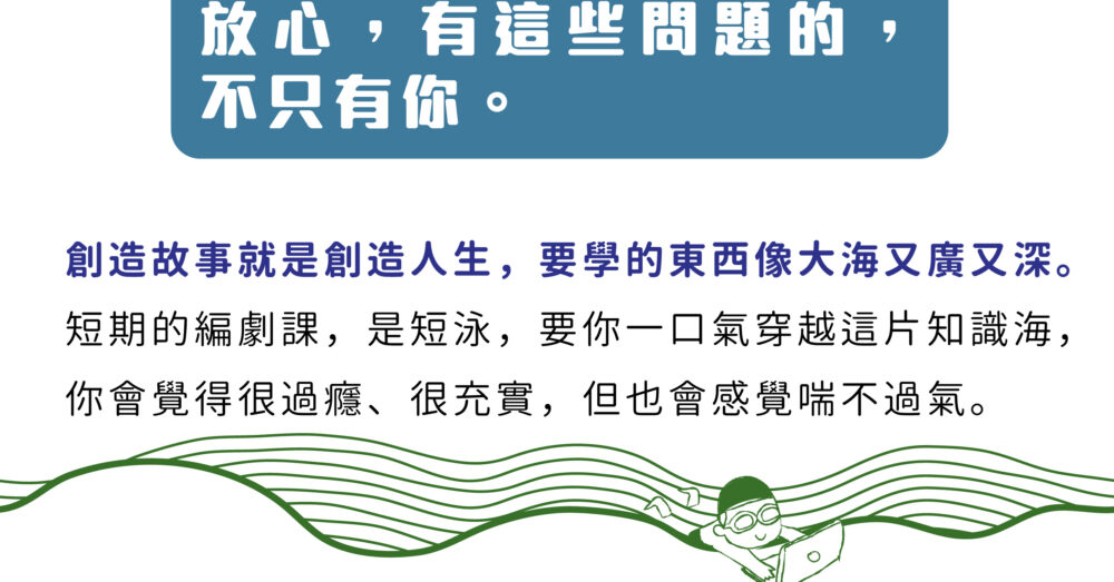 放心，不是只有你有這個問題。  創造故事就是創造人生，要學的東西像大海又廣又深。 短期的編劇課，是短泳，要你一口氣穿越這片知識海， 你會覺得很過癮、很充實，但也會感覺喘不過氣。