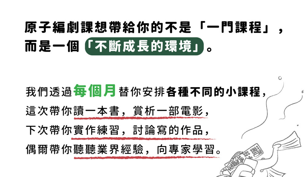 原子編劇課想帶給你的不是「一門課程」， 而是一個「不斷成長的環境」。  我們透過每個月替你安排各種不同的小課程， 這次帶你讀一本書，賞析一部電影， 下次帶你實作練習，討論寫的作品， 偶爾帶你聽聽業界經驗，向專家學習。