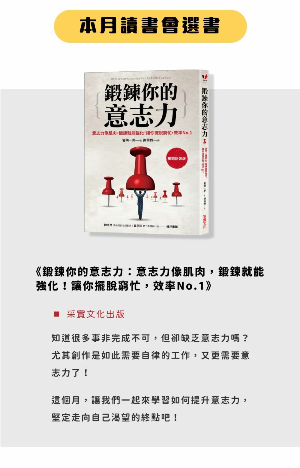 本月讀書會選書 《鍛練你的意志力》（采實文化出版） 知道很多事非完成不可，但卻缺乏意志力嗎？ 尤其創作是如此需要自律的工作，又更需要意志力了！ 這個月，讓我們一起來學習如何提升意志力，堅定走向自己渴望的終點吧！