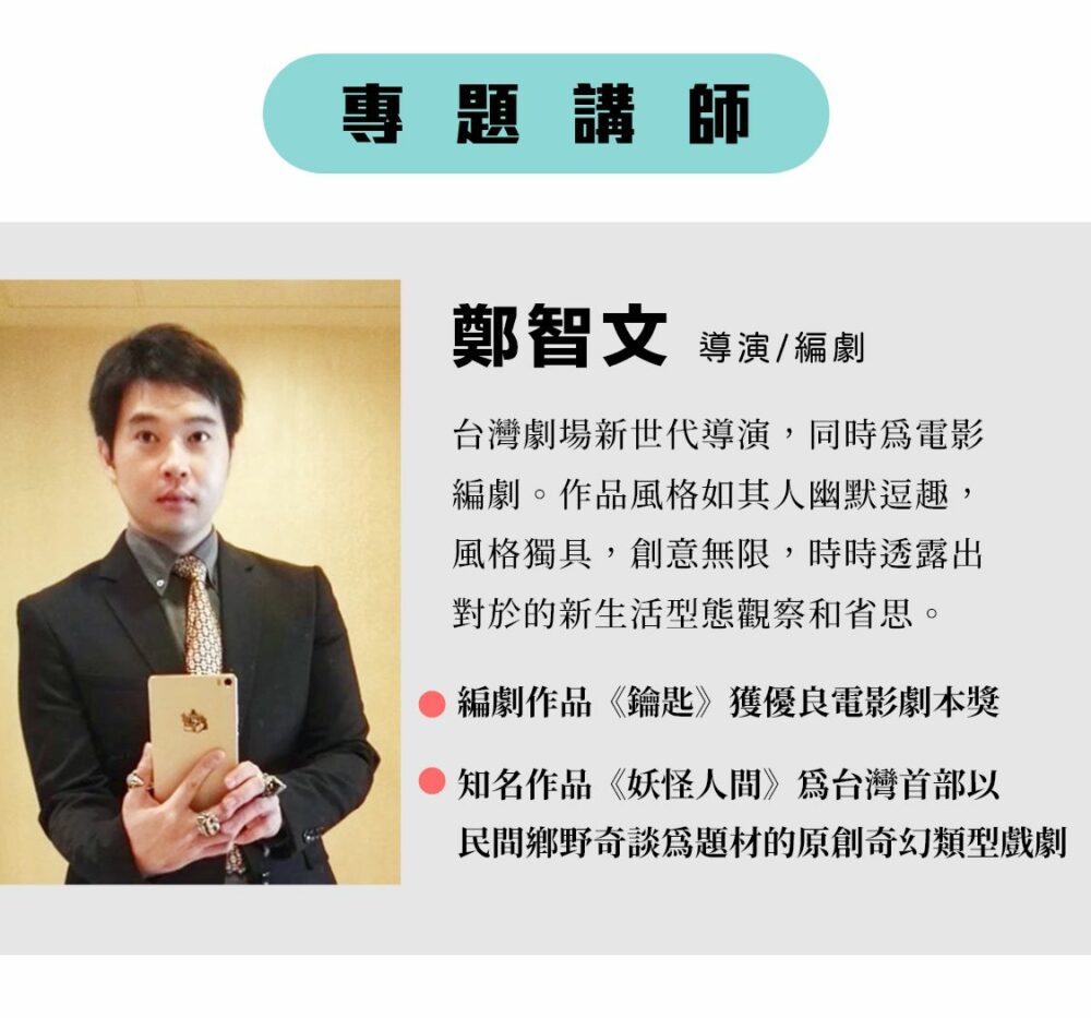 專題講師：鄭智文 導演 / 編劇 台灣劇場新世代導演，同時為電影編劇。作品風格如其人幽默逗趣，風格獨具，創意無限，時時透露出對於的新生活型態觀察和省思。 編劇作品《鑰匙》獲優良電影劇本獎 知名作品《妖怪人間》為台灣首部以民間鄉野奇談為題材的原創奇幻類型戲劇