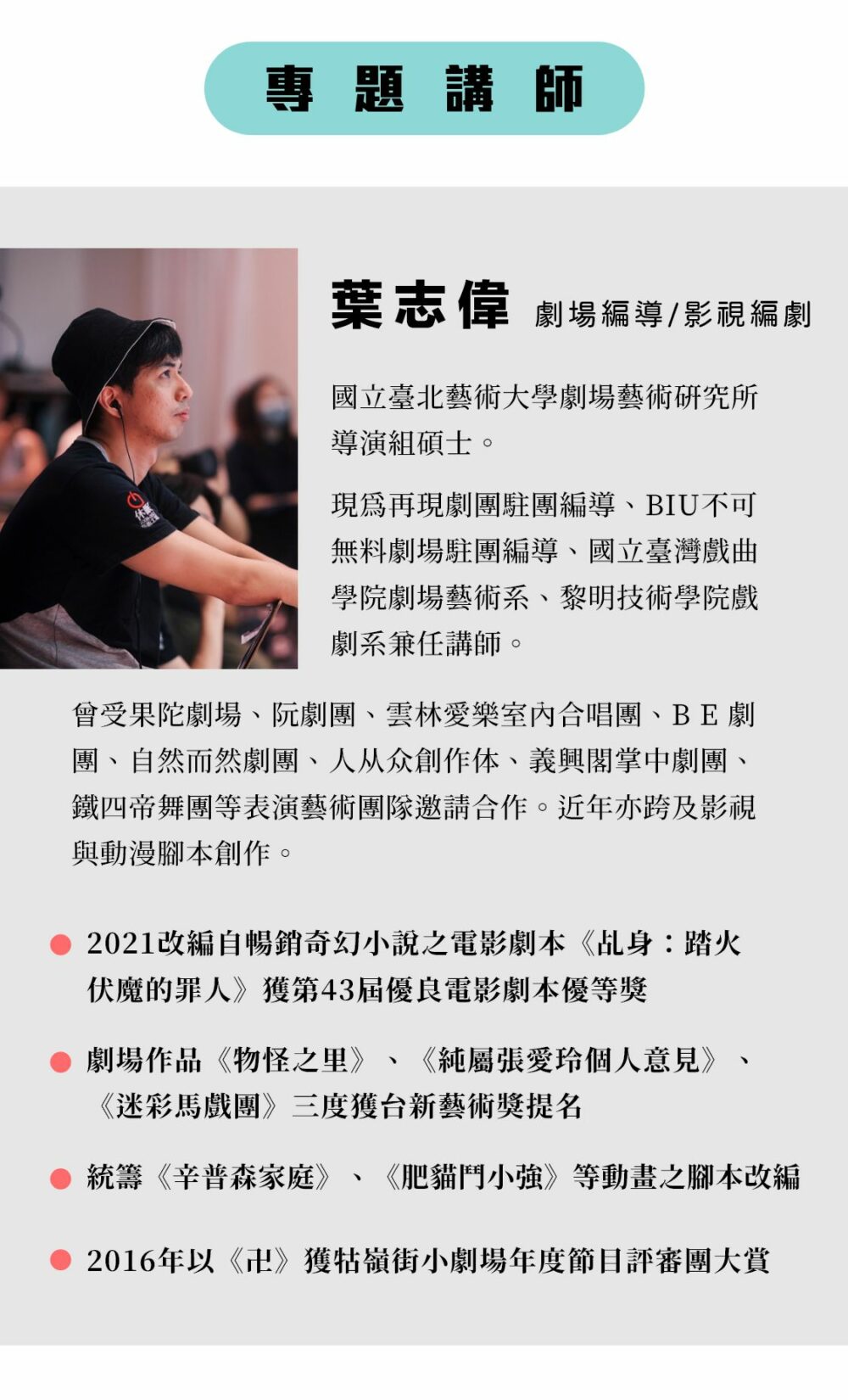 專題講師：葉志偉 劇場編導 / 影視編劇 國立臺北藝術大學劇場藝術研究所導演組碩士。現為再現劇團駐團編導、BIU不可無料劇場駐團編導、國立臺灣戲曲學院劇場藝術系、黎明技術學院戲劇系兼任講師。 曾受果陀劇場、阮劇團、雲林愛樂室內合唱團、BE劇團、自然而然劇團、人从众創作体、義興閣掌中劇團、鐵四帝舞團等表演藝術團隊邀請合作；近年亦跨及影視與動漫腳本創作，並統籌《辛普森家庭》、《肥貓鬥小強》等動畫之腳本改編。 劇場作品《物怪之里》、《純屬張愛玲個人意見》、《迷彩馬戲團》三度獲台新藝術獎提名，並於2016年以《卍》獲牯嶺街小劇場年度節目評審團大賞；2021改編自暢銷奇幻小說之電影劇本《乩身：踏火伏魔的罪人》獲第43屆優良電影劇本優等獎。