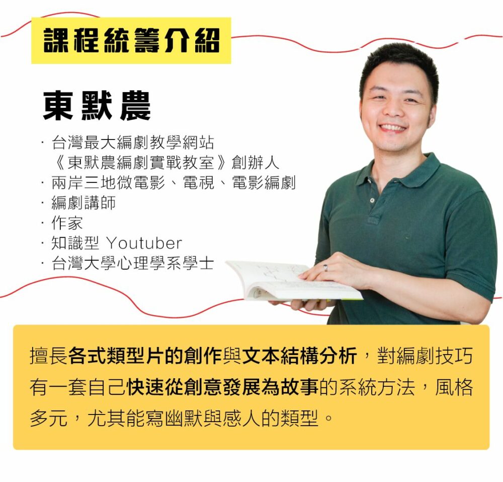 【課程統籌介紹】 東默農 • 台灣最大編劇教學網站《東默農編劇實戰教室》創辦人 • 兩岸三地微電影、電視、電影編劇 • 編劇講師 • 作家 • 知識型Youtuber • 台灣大學心理學系學士 擅長各式類型片的創作與文本結構分析，對編劇技巧有一套自己快速從創意發展為故事的系統方法，風格多元，尤其能寫幽默與感人的類型。