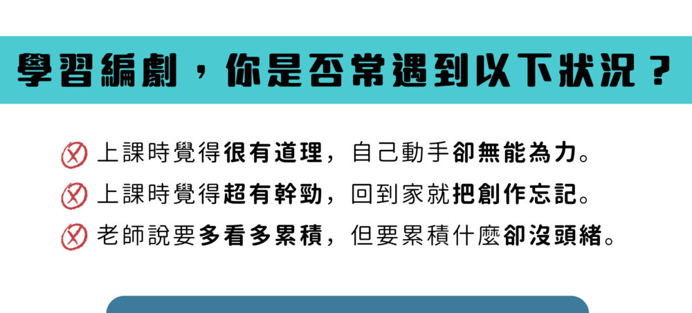 學習編劇，你是否常遇到以下狀況？ 上課時覺得很有道理，自己動手卻無能為力。 上課時覺得超有幹勁，回到家就把創作忘記。 老師說要多看多累積，但要累積什麼卻沒頭緒。