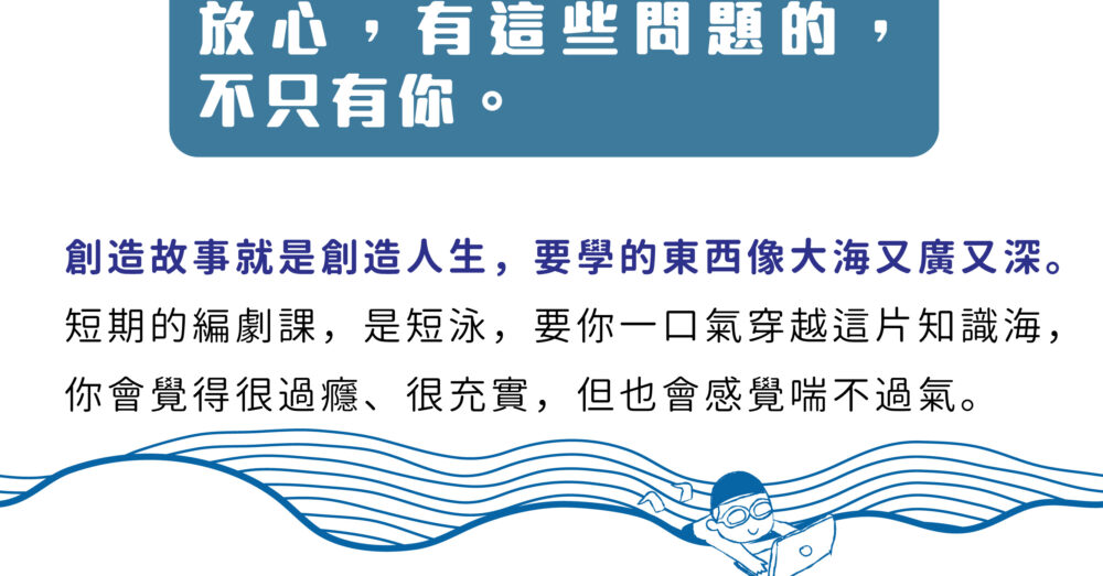 放心，不是只有你有這個問題。 創造故事就是創造人生，要學的東西像大海又廣又深。 短期的編劇課，是短泳，要你一口氣穿越這片知識海， 你會覺得很過癮、很充實，但也會感覺喘不過氣。