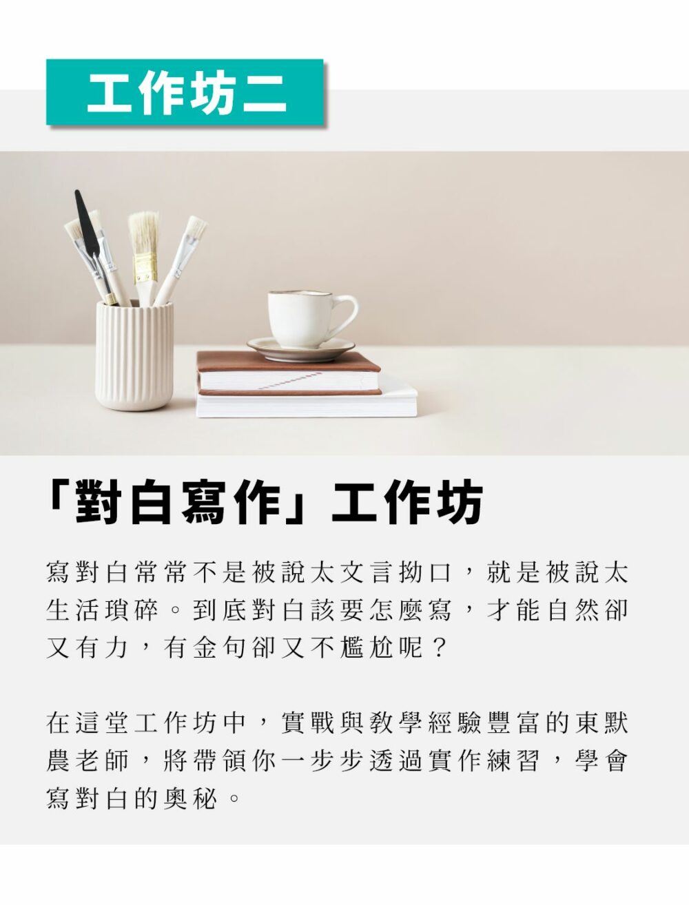 「對白寫作」工作坊 寫對白常常不是被說太文言拗口，就是被說太生活瑣碎。到底對白該要怎麼寫，才能自然卻又有力，有金句卻又不尷尬呢？ 在這堂工作坊中，實戰與教學經驗豐富的東默農老師，將帶領你一步步透過實作練習，學會寫對白的奧秘。