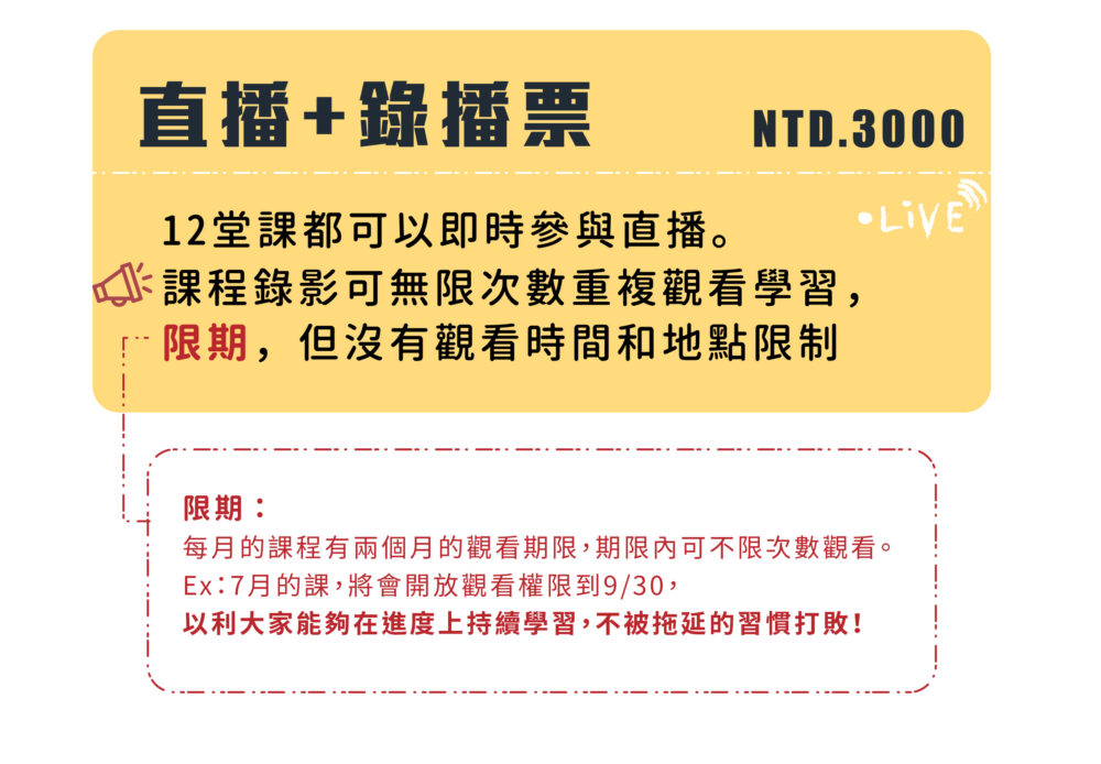 直播+錄播票 NTD.3000 12堂課都可以即時參與直播。 課程錄影可無限次數重複觀看學習， 限期，但沒有觀看時間和地點限制。 限期：當月之課程錄影會保存2個月的時間。 Ex : 7月的課，將會開放觀看權限到9月30日，以利大家能夠在進度上持續學習，不被拖延的習慣打敗！