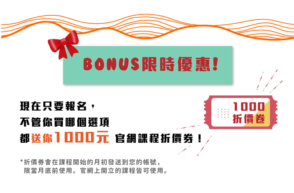 BONUS限時優惠！ 現在只要報名，不管你買哪個選項都送你 1000元 官網課程折價券！ ❀ 折價券會在課程開始的月初發送到您的帳號，限當月底前使用。官網上開立的課程皆可使用。