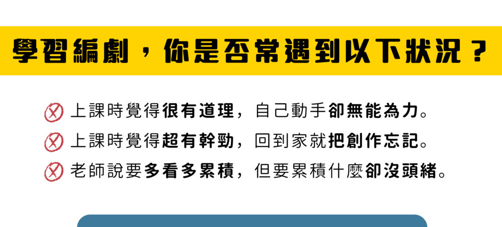 學習編劇，你是否常遇到以下狀況？​ ​ 上課時覺得很有道理，自己動手卻無能為力。​ 上課時覺得超有幹勁，回到家就把創作忘記。​ 老師說要多看多累積，但要累積什麼卻沒頭緒。​