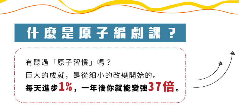 【什麼是原子編劇課？】 有聽過「原子習慣」嗎？ 巨大的成就，是從細小的改變開始的。 每天進步1%，一年後你就能變強37倍。