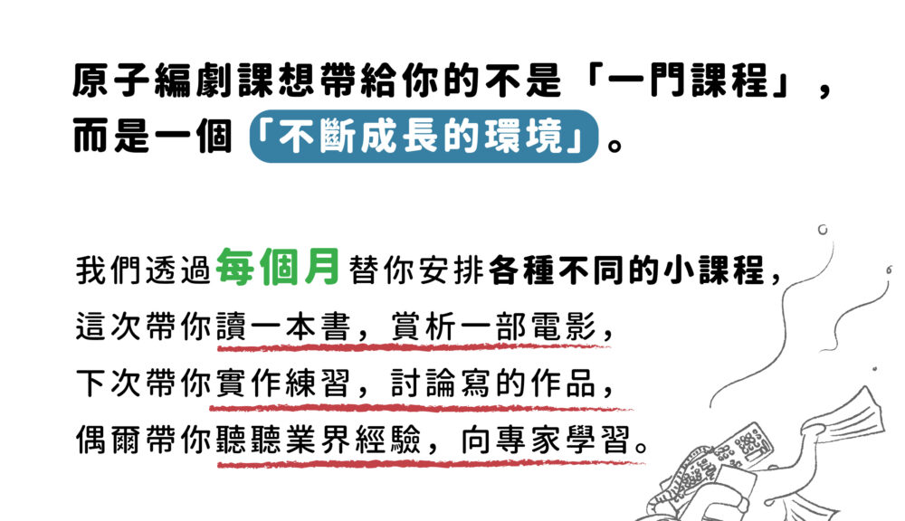 原子編劇課想帶給你的不是「一門課程」， 而是一個「不斷成長的環境」。 我們透過每個月替你安排各種不同的小課程， 這次帶你讀一本書，賞析一部電影， 下次帶你實作練習，討論寫的作品， 偶爾帶你聽聽業界經驗，向專家學習。