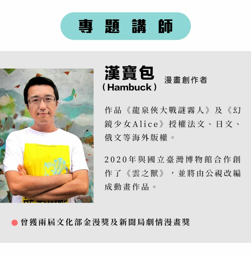 專題講師：漢寶包Hambuck 漫畫創作者 作品《龍泉俠大戰謎霧人》及《幻鏡少女Alice》授權法文、日文、俄文等海外版權。 2020年與國立臺灣博物館合作創作了《雲之獸》，並將由公視改編成動畫作品。 ‧曾獲兩屆文化部金漫獎及新聞局劇情漫畫獎