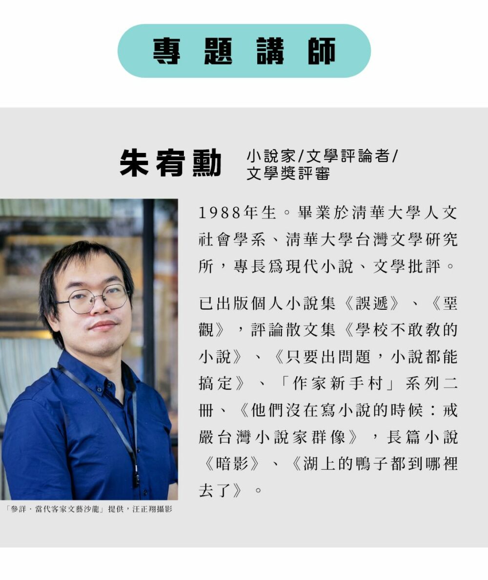 專題講師：朱宥勳 小說家/文學評論者/文學獎評審 1988年生。畢業於清華大學人文社會學系、清華大學台灣文學研究所，專長為現代小說、文學批評。 已出版個人小說集《誤遞》、《堊觀》，評論散文集《學校不敢教的小說》、《只要出問題，小說都能搞定》、「作家新手村」系列二冊、《他們沒在寫小說的時候：戒嚴台灣小說家群像》，長篇小說《暗影》、《湖上的鴨子都到哪裡去了》。