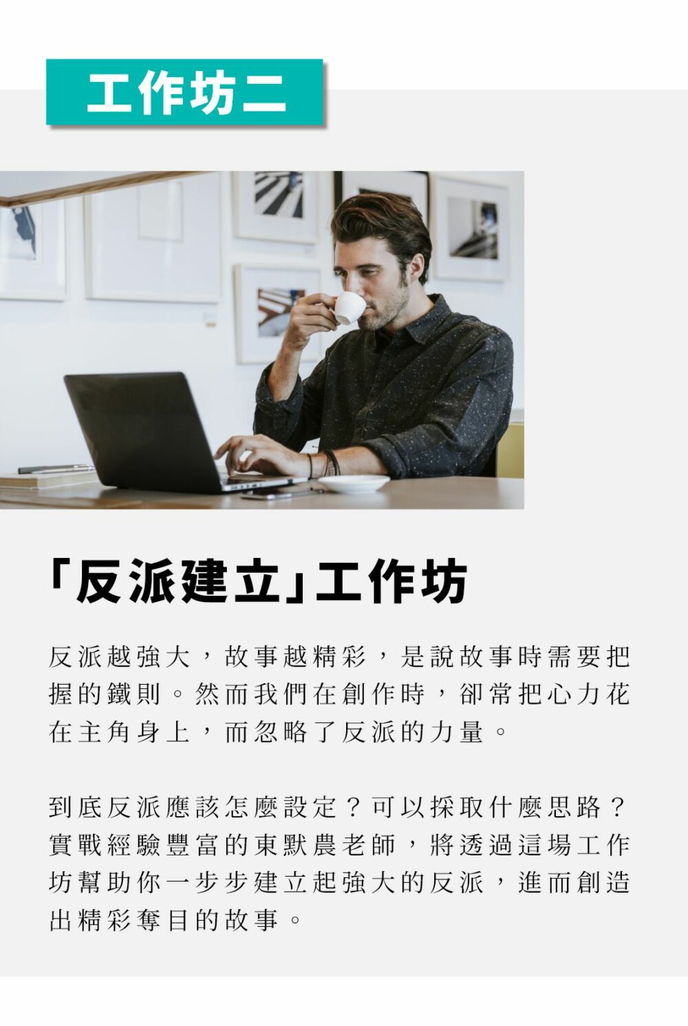 ▲本月工作坊：「反派建立」工作坊 反派越強大，故事越精彩，是說故事時需要把握的鐵則。然而我們在創作時，卻常把心力花在主角身上，而忽略了反派的力量。 到底反派應該怎麼設定？可以採取什麼思路？實戰經驗豐富的東默農老師，將透過這場工作坊幫助你一步步建立起強大的反派，進而創造出精彩奪目的故事。