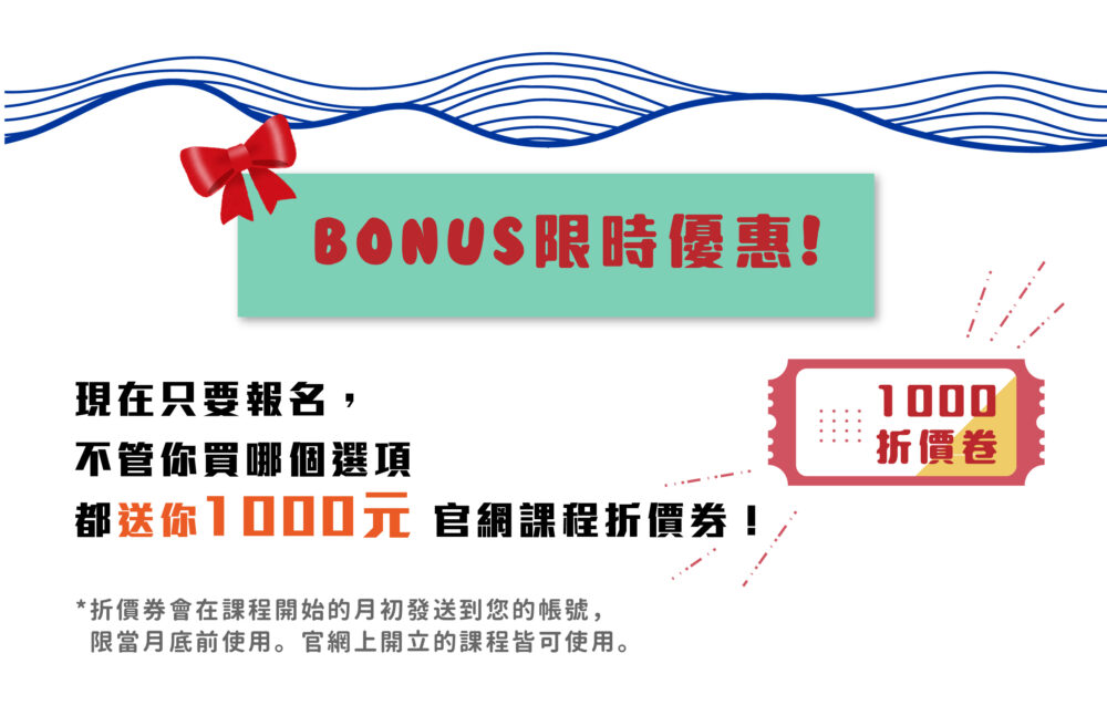 BONUS限時優惠！ 現在只要報名，不管你買哪個選項都送你 1000元 官網課程折價券！ ❀ 折價券會在課程開始的月初發送到您的帳號，限當月底前使用。官網上開立的課程皆可使用。