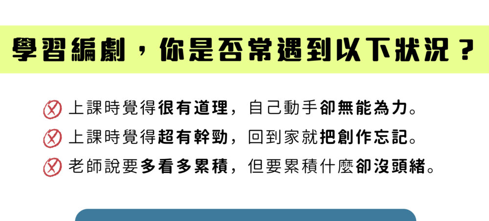 學習編劇，你是否常遇到以下狀況？ 上課時覺得很有道理，自己動手卻無能為力。 上課時覺得超有幹勁，回到家就把創作忘記。 老師說要多看多累積，但要累積什麼卻沒頭緒。