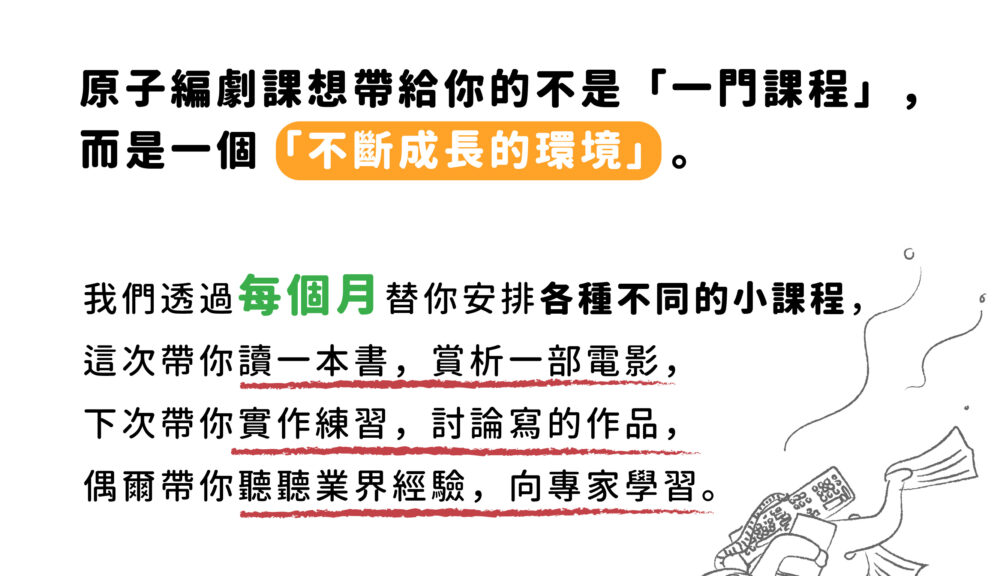 原子編劇課想帶給你的不是「一門課程」， 而是一個「不斷成長的環境」。 我們透過每個月替你安排各種不同的小課程， 這次帶你讀一本書，賞析一部電影， 下次帶你實作練習，討論寫的作品， 偶爾帶你聽聽業界經驗，向專家學習。