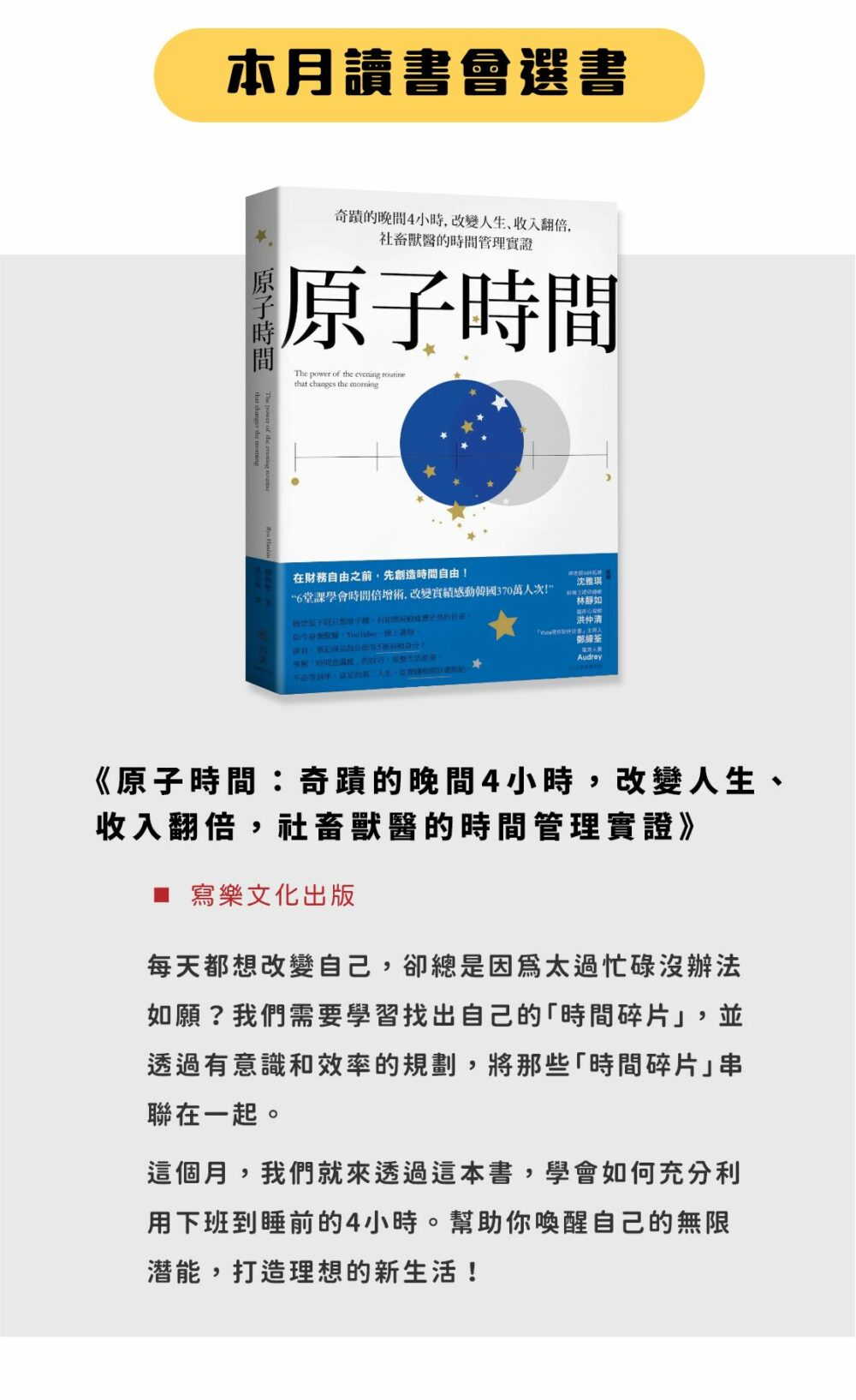 ▲本月選書： 《原子時間：奇蹟的晚間4小時，改變人生、收入翻倍，社畜獸醫的時間管理實證》 （寫樂文化出版） 每天都想改變自己，卻總是因為太過忙碌沒辦法如願？我們需要學習找出自己的「時間碎片」，並透過有意識和效率的規劃，將那些「時間碎片」串聯在一起。 這個月，我們就來透過這本書，學會如何充分利用下班到睡前的4小時。幫助你喚醒自己的無限潛能，打造理想的新生活！